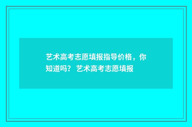 艺术高考志愿填报指导价格，你知道吗？ 艺术高考志愿填报