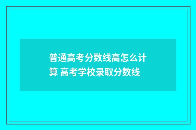 普通高考分数线高怎么计算 高考学校录取分数线