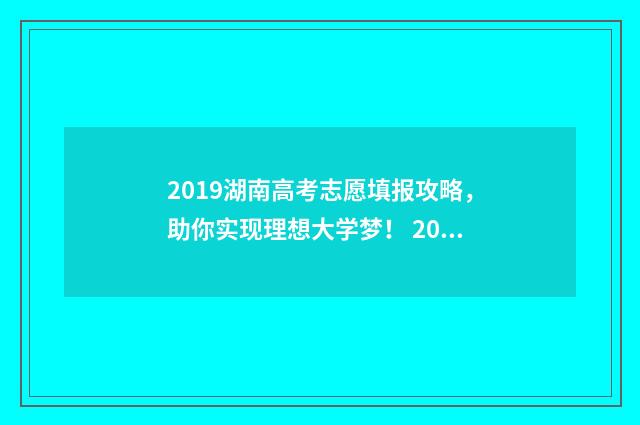 2019湖南高考志愿填报攻略,助你实现理想大学梦! 2019湖南高考志愿填报