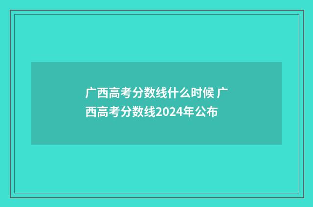 广西高考分数线什么时候 广西高考分数线2024年公布