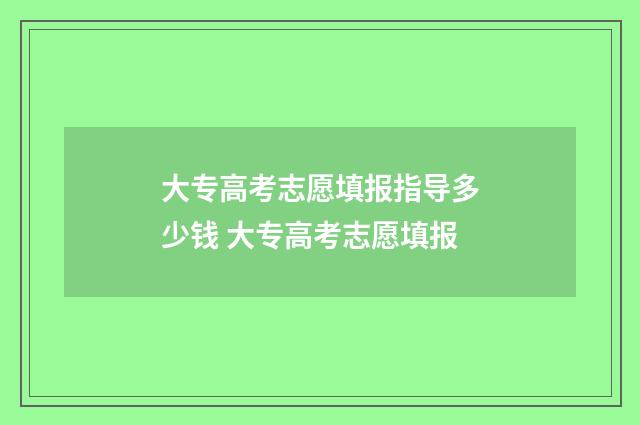 大专高考志愿填报指导多少钱 大专高考志愿填报
