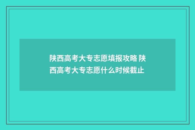 陕西高考大专志愿填报攻略 陕西高考大专志愿什么时候截止