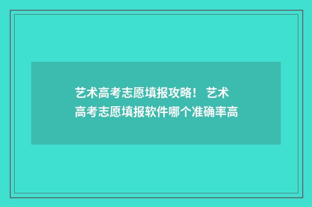 艺术高考志愿填报攻略! 艺术高考志愿填报软件哪个准确率高