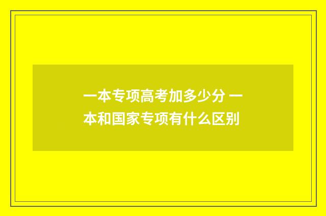 一本专项高考加多少分 一本和国家专项有什么区别