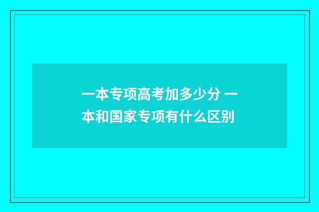 一本专项高考加多少分 一本和国家专项有什么区别