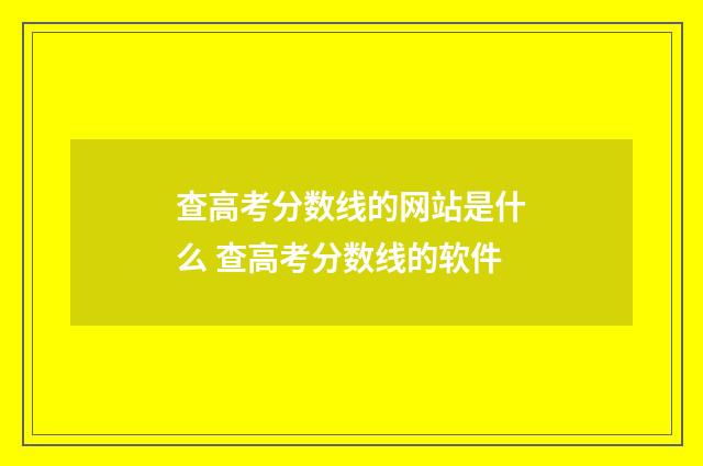 查高考分数线的网站是什么 查高考分数线的软件