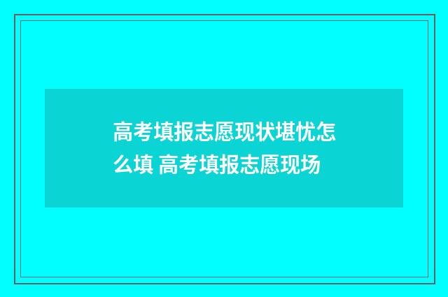 高考填报志愿现状堪忧怎么填 高考填报志愿现场