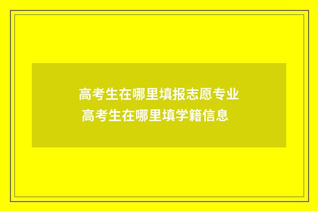 高考生在哪里填报志愿专业 高考生在哪里填学籍信息