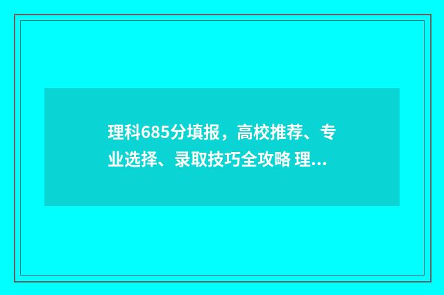 理科685分填报,高校推荐、专业选择、录取技巧全攻略 理科546分多少名次
