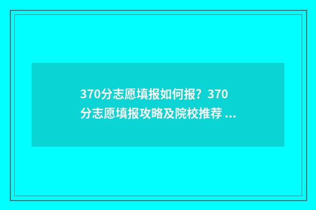 370分志愿填报如何报?370分志愿填报攻略及院校推荐 370分高考上什么学校
