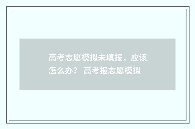 高考志愿模拟未填报，应该怎么办？ 高考报志愿模拟