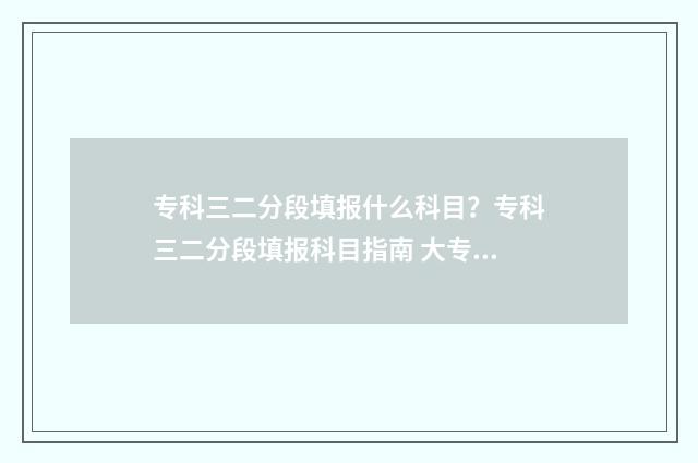 专科三二分段填报什么科目？专科三二分段填报科目指南 大专本科三二分段是什么学历