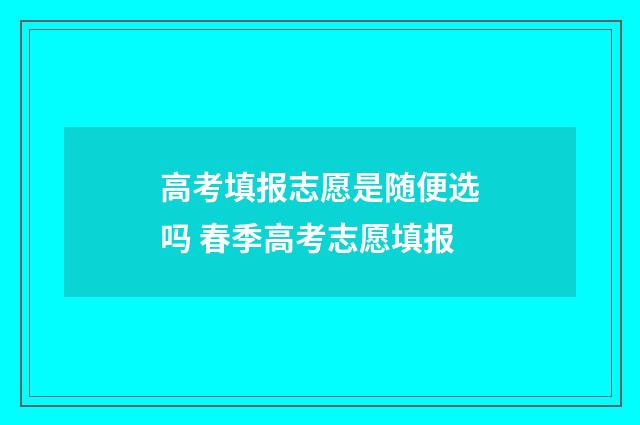 高考填报志愿是随便选吗 春季高考志愿填报