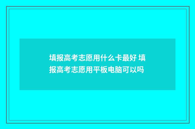 填报高考志愿用什么卡最好 填报高考志愿用平板电脑可以吗