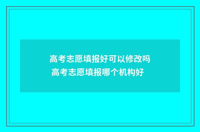 高考志愿填报好可以修改吗 高考志愿填报哪个机构好
