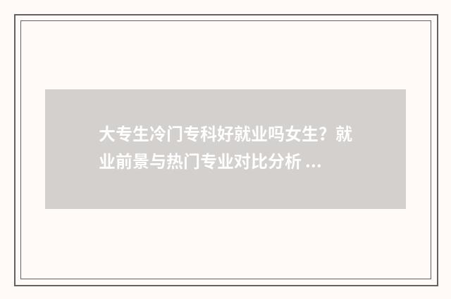 大专生冷门专科好就业吗女生？就业前景与热门专业对比分析 专科学校的冷门专业