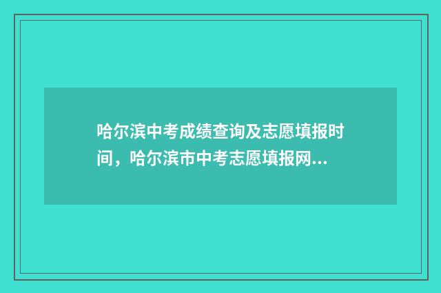 哈尔滨中考成绩查询及志愿填报时间，哈尔滨市中考志愿填报网上填报入口 哈尔滨中考成绩怎么算总分