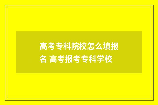 高考专科院校怎么填报名 高考报考专科学校