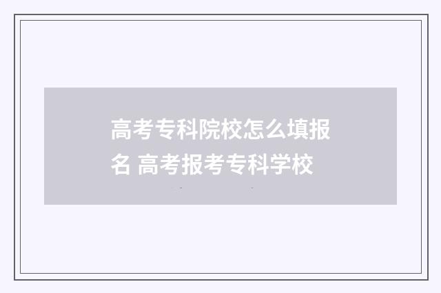 高考专科院校怎么填报名 高考报考专科学校