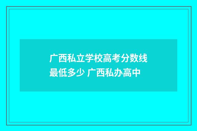 广西私立学校高考分数线最低多少 广西私办高中