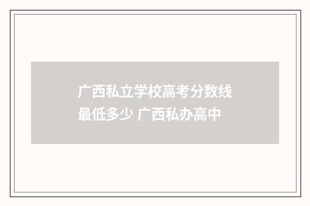 广西私立学校高考分数线最低多少 广西私办高中