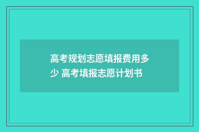 高考规划志愿填报费用多少 高考填报志愿计划书