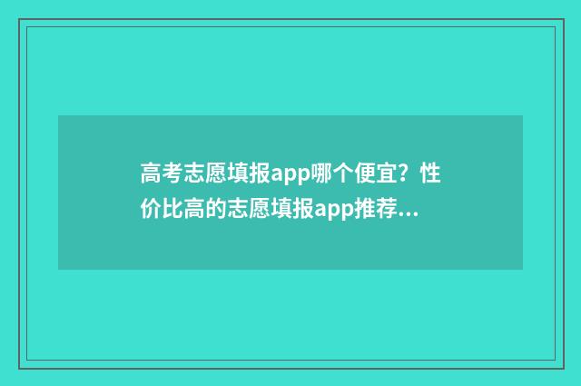高考志愿填报app哪个便宜？性价比高的志愿填报app推荐 高考志愿填报App准吗