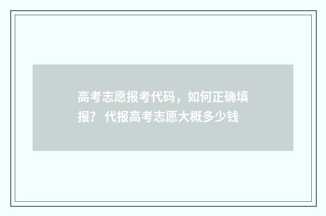 高考志愿报考代码,如何正确填报? 代报高考志愿大概多少钱