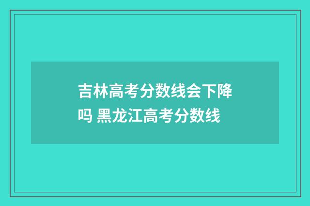吉林高考分数线会下降吗 黑龙江高考分数线