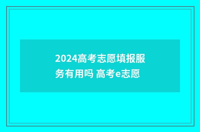 2024高考志愿填报服务有用吗 高考e志愿