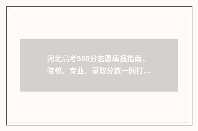 河北高考580分志愿填报指南，院校、专业、录取分数一网打尽 河北高考分数线580什么水平