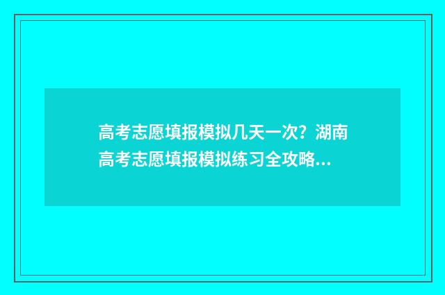 高考志愿填报模拟几天一次?湖南高考志愿填报模拟练习全攻略 高考志愿填报模拟填报系统官网入口