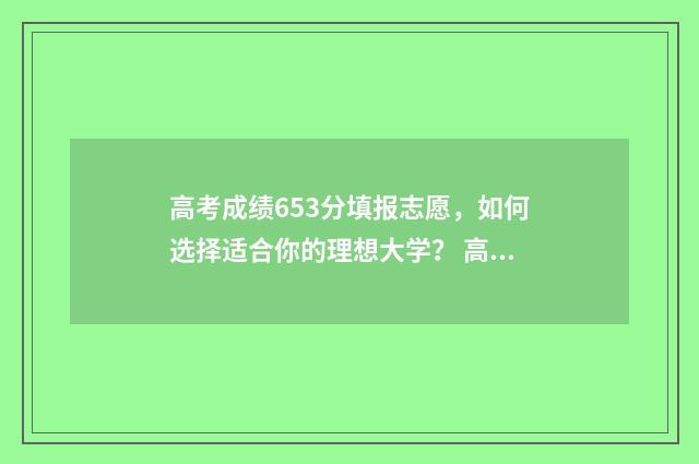 高考成绩653分填报志愿,如何选择适合你的理想大学? 高考683分