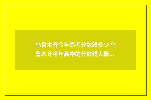 乌鲁木齐今年高考分数线多少 乌鲁木齐今年高中的分数线大概是多少