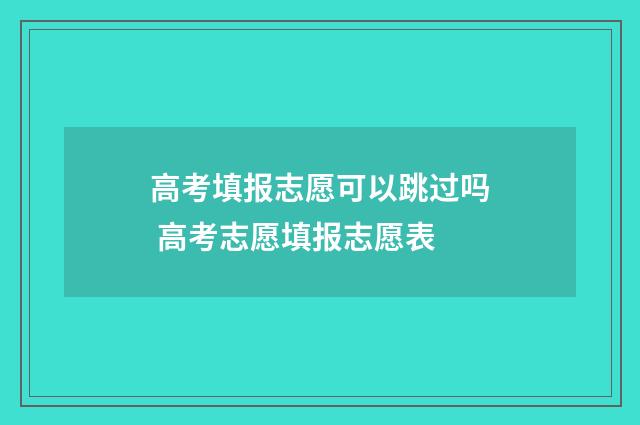 高考填报志愿可以跳过吗 高考志愿填报志愿表