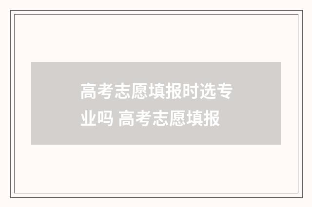 高考志愿填报时选专业吗 高考志愿填报