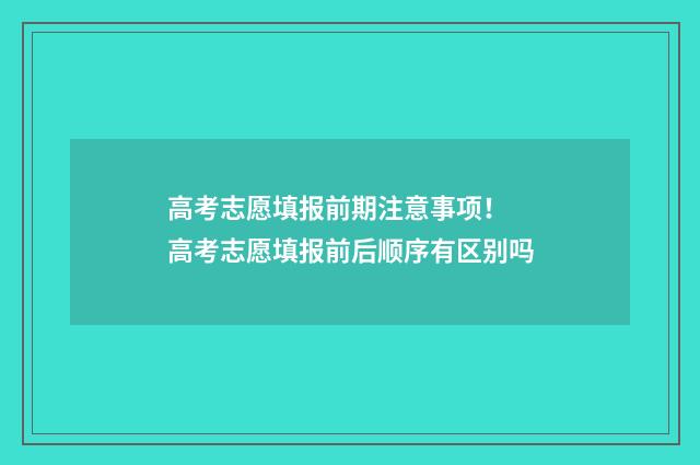 高考志愿填报前期注意事项！ 高考志愿填报前后顺序有区别吗