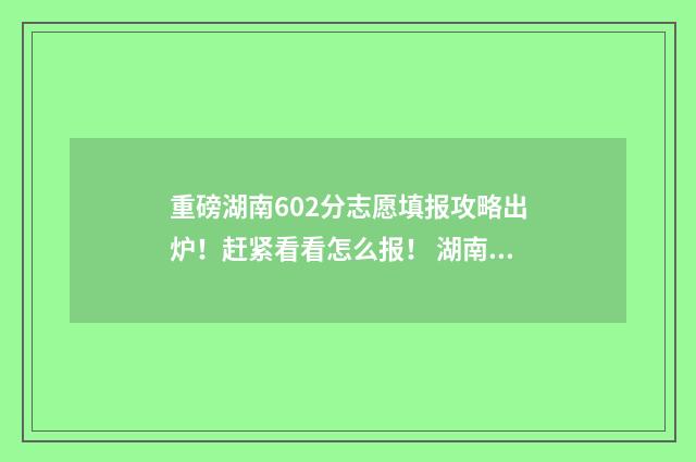 重磅湖南602分志愿填报攻略出炉!赶紧看看怎么报! 湖南602分高考可以上哪些大学