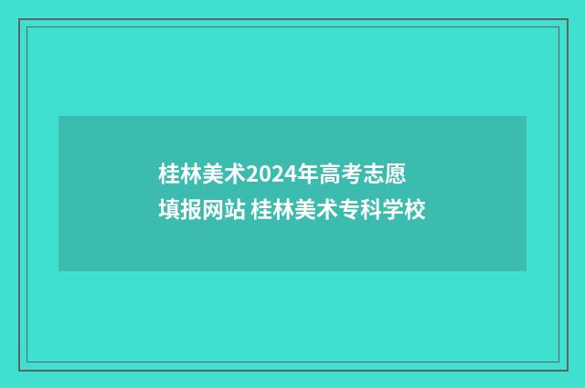 桂林美术2024年高考志愿填报网站 桂林美术专科学校