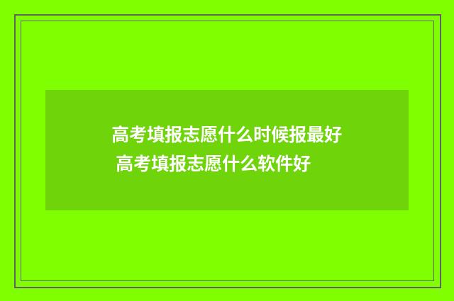 高考填报志愿什么时候报最好 高考填报志愿什么软件好