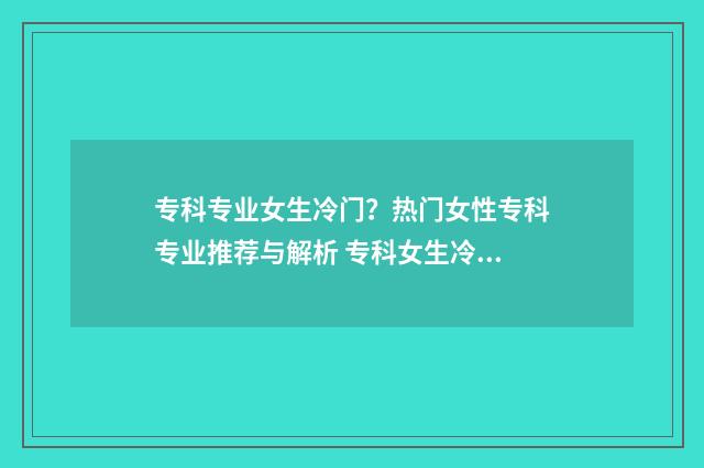 专科专业女生冷门?热门女性专科专业推荐与解析 专科女生冷门又高薪的职业