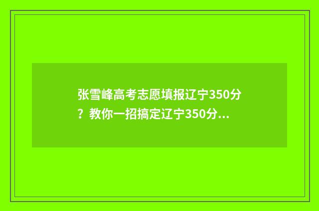 张雪峰高考志愿填报辽宁350分？教你一招搞定辽宁350分高考志愿填报难题！ 张雪峰高考志愿填报视频