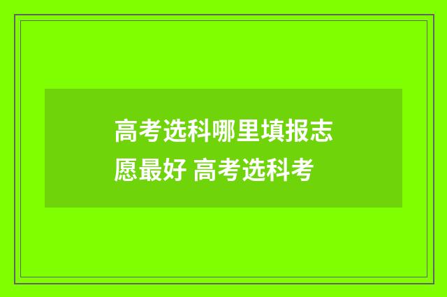 高考选科哪里填报志愿最好 高考选科考