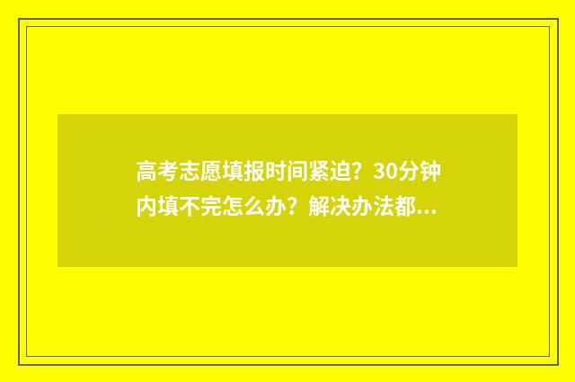 高考志愿填报时间紧迫？30分钟内填不完怎么办？解决办法都在这！ 高考志愿填报志愿表