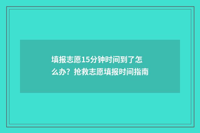 填报志愿15分钟时间到了怎么办？抢救志愿填报时间指南