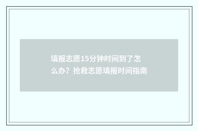 填报志愿15分钟时间到了怎么办？抢救志愿填报时间指南