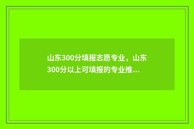 山东300分填报志愿专业,山东300分以上可填报的专业推荐 山东2021年300分能上什么大学