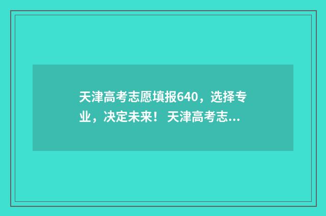 天津高考志愿填报640，选择专业，决定未来！ 天津高考志愿填报系统官网