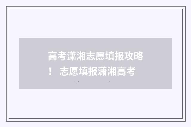 高考潇湘志愿填报攻略！ 志愿填报潇湘高考