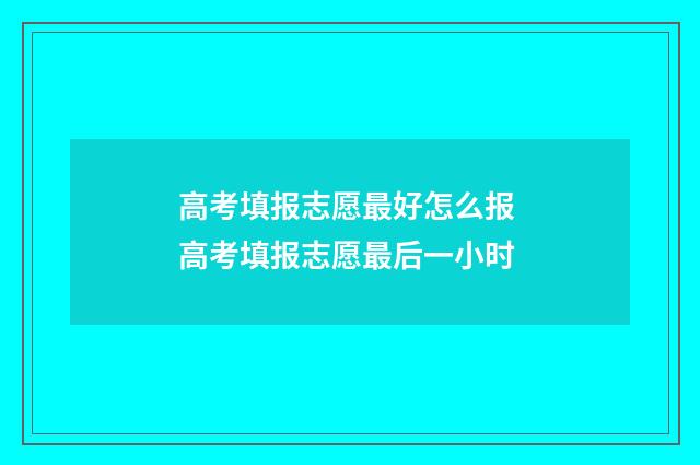 高考填报志愿最好怎么报 高考填报志愿最后一小时